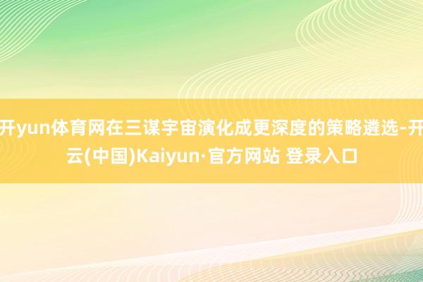 开yun体育网在三谋宇宙演化成更深度的策略遴选-开云(中国)Kaiyun·官方网站 登录入口