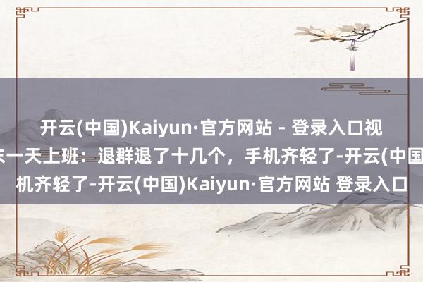 开云(中国)Kaiyun·官方网站 - 登录入口视频火了！大姨退休前终末一天上班：退群退了十几个，手机齐轻了-开云(中国)Kaiyun·官方网站 登录入口