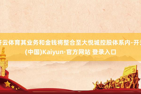开云体育其业务和金钱将整合至大悦城控股体系内-开云(中国)Kaiyun·官方网站 登录入口