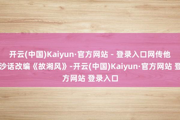 开云(中国)Kaiyun·官方网站 - 登录入口网传他将用长沙话改编《故湘风》-开云(中国)Kaiyun·官方网站 登录入口