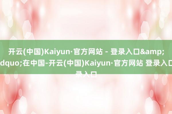 开云(中国)Kaiyun·官方网站 - 登录入口&ldquo;在中国-开云(中国)Kaiyun·官方网站 登录入口