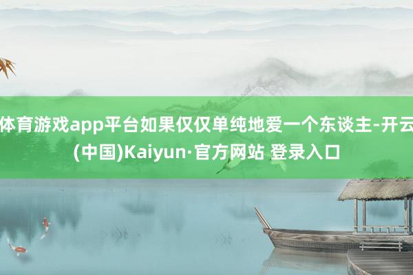 体育游戏app平台如果仅仅单纯地爱一个东谈主-开云(中国)Kaiyun·官方网站 登录入口