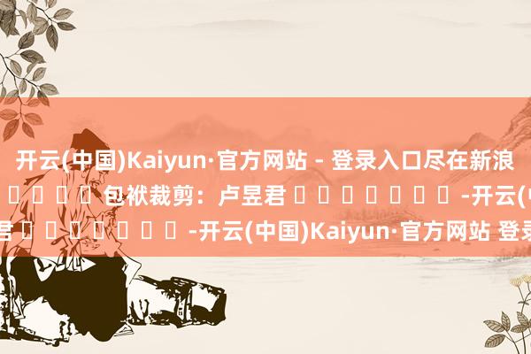 开云(中国)Kaiyun·官方网站 - 登录入口尽在新浪财经APP            						包袱裁剪：卢昱君 							-开云(中国)Kaiyun·官方网站 登录入口