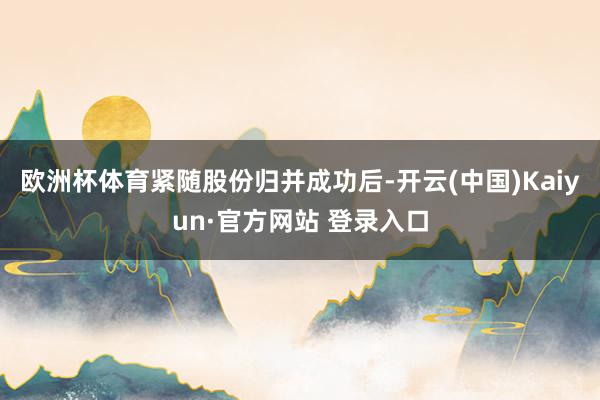 欧洲杯体育　　紧随股份归并成功后-开云(中国)Kaiyun·官方网站 登录入口