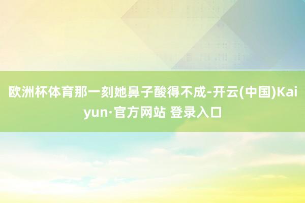 欧洲杯体育那一刻她鼻子酸得不成-开云(中国)Kaiyun·官方网站 登录入口