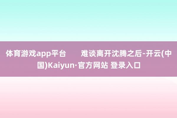 体育游戏app平台       难谈离开沈腾之后-开云(中国)Kaiyun·官方网站 登录入口