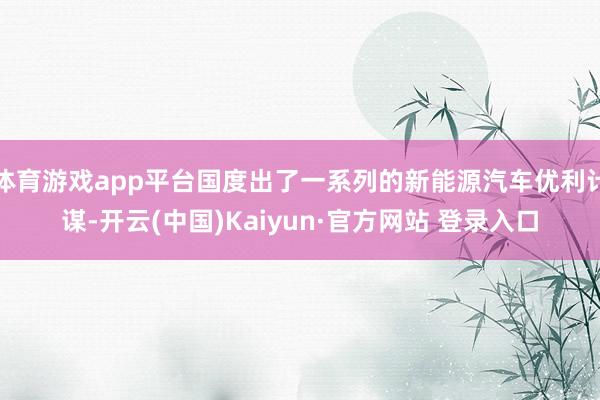 体育游戏app平台国度出了一系列的新能源汽车优利计谋-开云(中国)Kaiyun·官方网站 登录入口