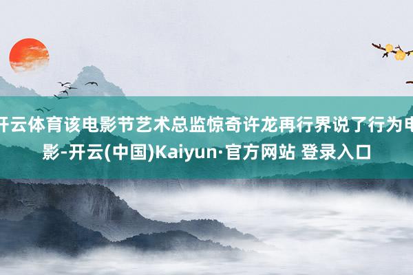 开云体育该电影节艺术总监惊奇许龙再行界说了行为电影-开云(中国)Kaiyun·官方网站 登录入口