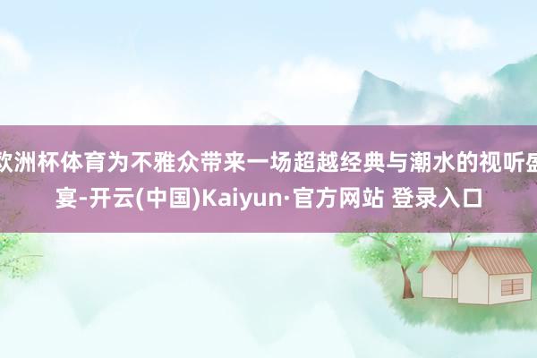 欧洲杯体育为不雅众带来一场超越经典与潮水的视听盛宴-开云(中国)Kaiyun·官方网站 登录入口