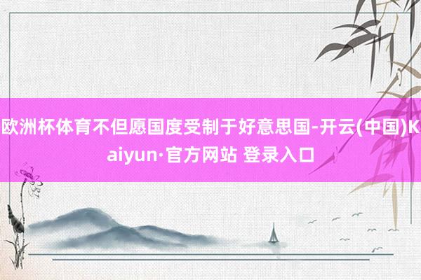 欧洲杯体育不但愿国度受制于好意思国-开云(中国)Kaiyun·官方网站 登录入口