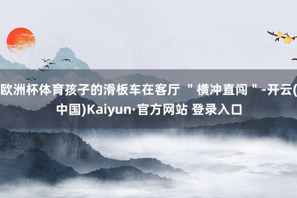 欧洲杯体育孩子的滑板车在客厅 ＂横冲直闯＂-开云(中国)Kaiyun·官方网站 登录入口