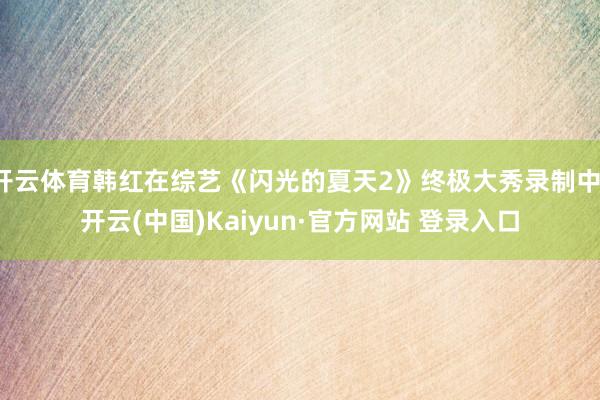 开云体育韩红在综艺《闪光的夏天2》终极大秀录制中-开云(中国)Kaiyun·官方网站 登录入口