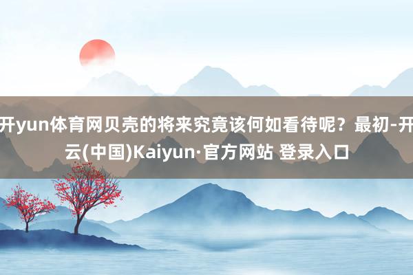 开yun体育网贝壳的将来究竟该何如看待呢？最初-开云(中国)Kaiyun·官方网站 登录入口