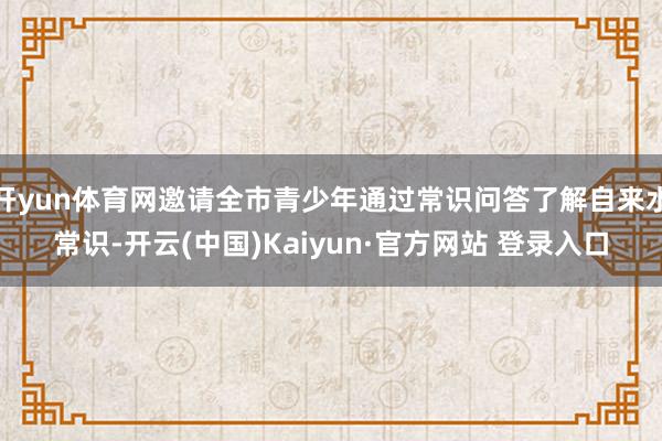 开yun体育网邀请全市青少年通过常识问答了解自来水常识-开云(中国)Kaiyun·官方网站 登录入口