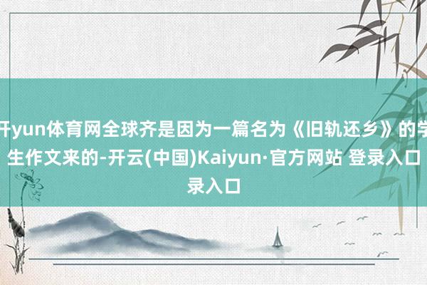 开yun体育网全球齐是因为一篇名为《旧轨还乡》的学生作文来的-开云(中国)Kaiyun·官方网站 登录入口