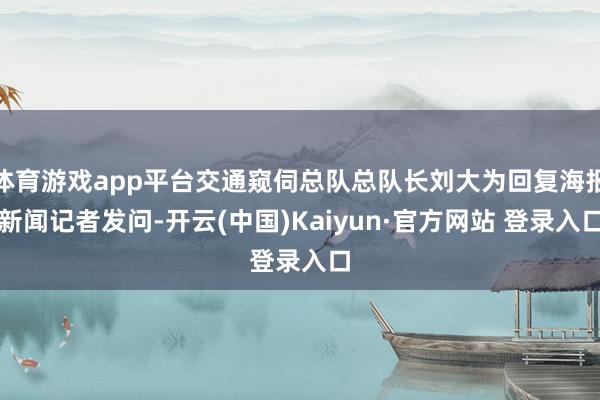 体育游戏app平台交通窥伺总队总队长刘大为回复海报新闻记者发问-开云(中国)Kaiyun·官方网站 登录入口