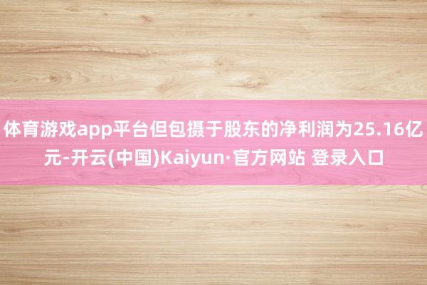 体育游戏app平台但包摄于股东的净利润为25.16亿元-开云(中国)Kaiyun·官方网站 登录入口