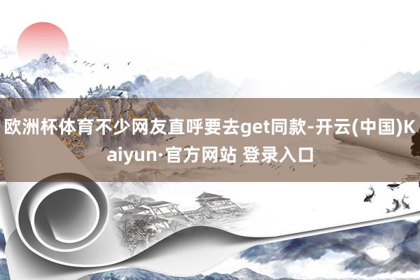 欧洲杯体育不少网友直呼要去get同款-开云(中国)Kaiyun·官方网站 登录入口