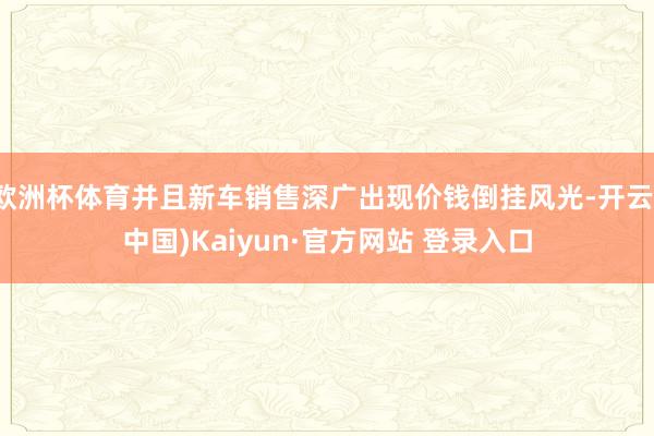 欧洲杯体育并且新车销售深广出现价钱倒挂风光-开云(中国)Kaiyun·官方网站 登录入口