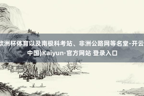 欧洲杯体育以及南极科考站、非洲公路网等名堂-开云(中国)Kaiyun·官方网站 登录入口