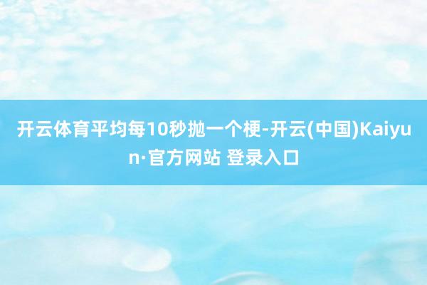 开云体育平均每10秒抛一个梗-开云(中国)Kaiyun·官方网站 登录入口