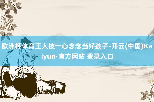 欧洲杯体育王人被一心念念当好孩子-开云(中国)Kaiyun·官方网站 登录入口