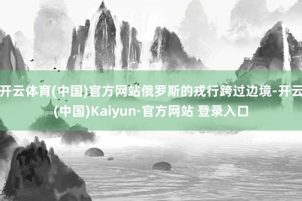 开云体育(中国)官方网站俄罗斯的戎行跨过边境-开云(中国)Kaiyun·官方网站 登录入口