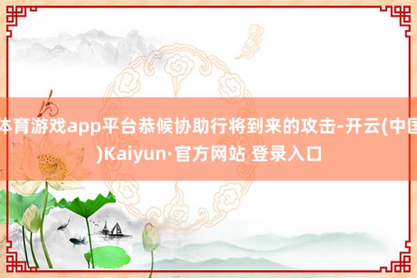 体育游戏app平台恭候协助行将到来的攻击-开云(中国)Kaiyun·官方网站 登录入口
