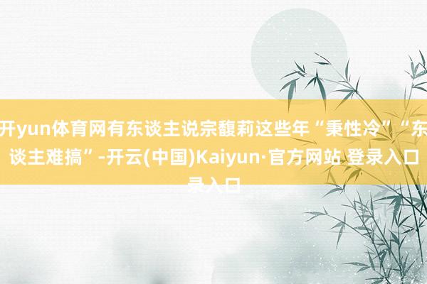 开yun体育网有东谈主说宗馥莉这些年“秉性冷”“东谈主难搞”-开云(中国)Kaiyun·官方网站 登录入口