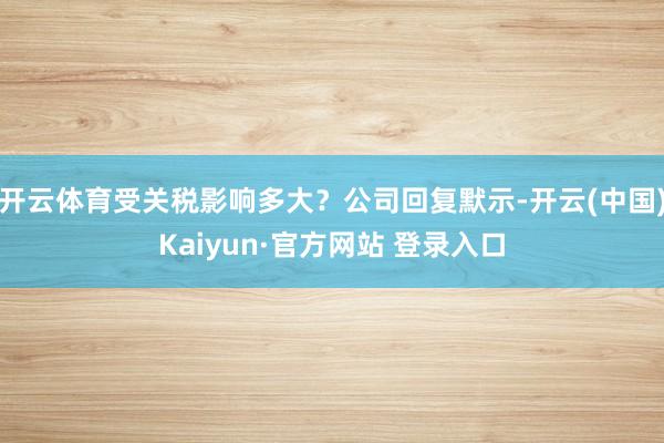 开云体育受关税影响多大？公司回复默示-开云(中国)Kaiyun·官方网站 登录入口