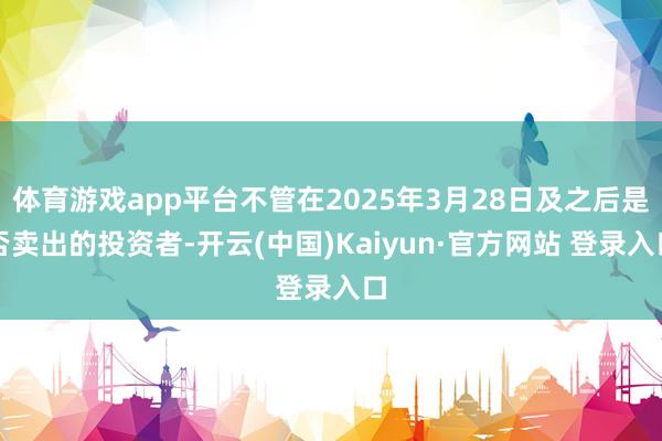 体育游戏app平台不管在2025年3月28日及之后是否卖出的投资者-开云(中国)Kaiyun·官方网站 登录入口