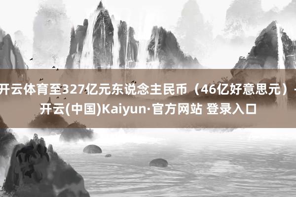 开云体育至327亿元东说念主民币（46亿好意思元）-开云(中国)Kaiyun·官方网站 登录入口