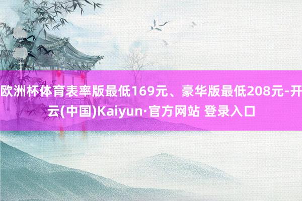 欧洲杯体育表率版最低169元、豪华版最低208元-开云(中国)Kaiyun·官方网站 登录入口