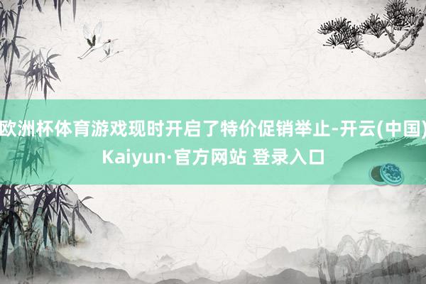 欧洲杯体育游戏现时开启了特价促销举止-开云(中国)Kaiyun·官方网站 登录入口