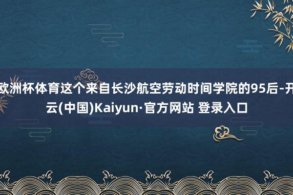 欧洲杯体育这个来自长沙航空劳动时间学院的95后-开云(中国)Kaiyun·官方网站 登录入口