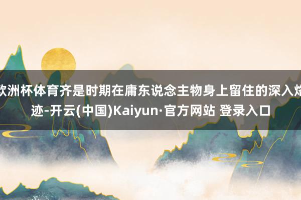 欧洲杯体育齐是时期在庸东说念主物身上留住的深入烙迹-开云(中国)Kaiyun·官方网站 登录入口
