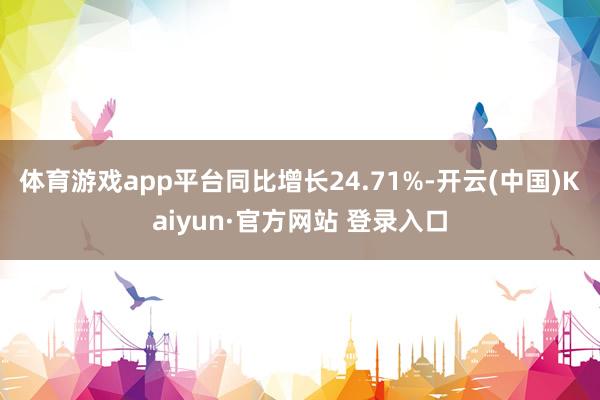 体育游戏app平台同比增长24.71%-开云(中国)Kaiyun·官方网站 登录入口