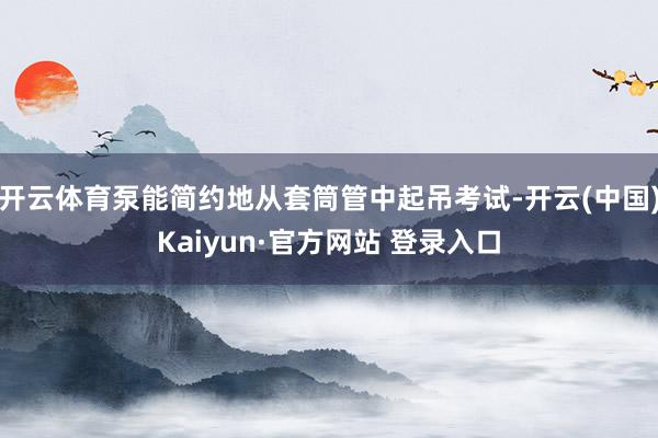 开云体育泵能简约地从套筒管中起吊考试-开云(中国)Kaiyun·官方网站 登录入口