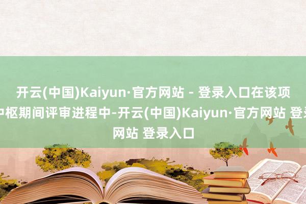 开云(中国)Kaiyun·官方网站 - 登录入口在该项筹办中枢期间评审进程中-开云(中国)Kaiyun·官方网站 登录入口