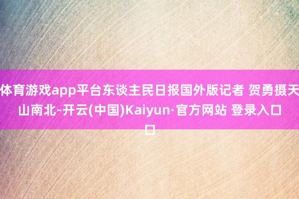体育游戏app平台东谈主民日报国外版记者 贺勇摄天山南北-开云(中国)Kaiyun·官方网站 登录入口