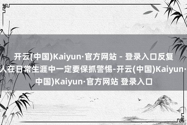 开云(中国)Kaiyun·官方网站 - 登录入口反复派遣辖区环球：众人在日常生涯中一定要保抓警惕-开云(中国)Kaiyun·官方网站 登录入口