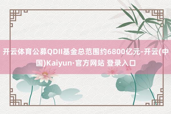 开云体育公募QDII基金总范围约6800亿元-开云(中国)Kaiyun·官方网站 登录入口