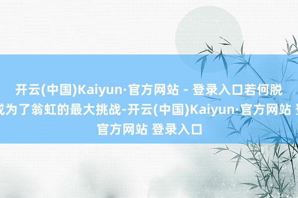 开云(中国)Kaiyun·官方网站 - 登录入口若何脱颖而出成为了翁虹的最大挑战-开云(中国)Kaiyun·官方网站 登录入口