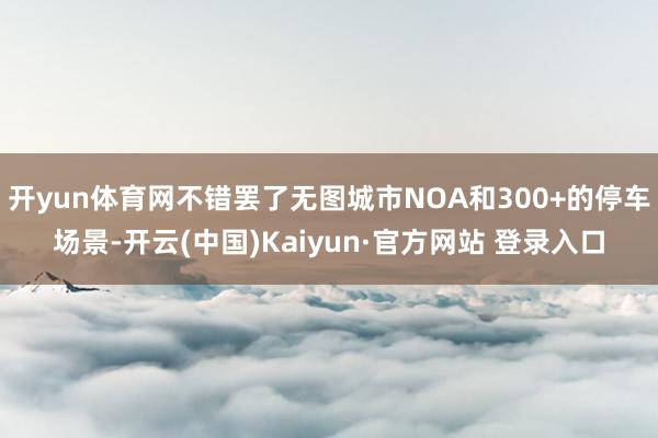 开yun体育网不错罢了无图城市NOA和300+的停车场景-开云(中国)Kaiyun·官方网站 登录入口