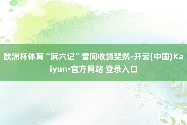 欧洲杯体育“麻六记”雷同收货斐然-开云(中国)Kaiyun·官方网站 登录入口