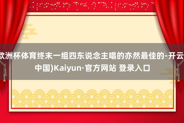 欧洲杯体育终末一组四东说念主唱的亦然最佳的-开云(中国)Kaiyun·官方网站 登录入口