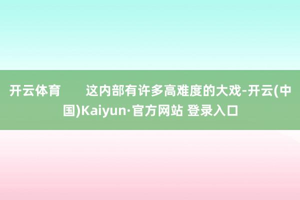 开云体育       这内部有许多高难度的大戏-开云(中国)Kaiyun·官方网站 登录入口