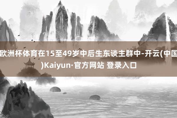 欧洲杯体育在15至49岁中后生东谈主群中-开云(中国)Kaiyun·官方网站 登录入口