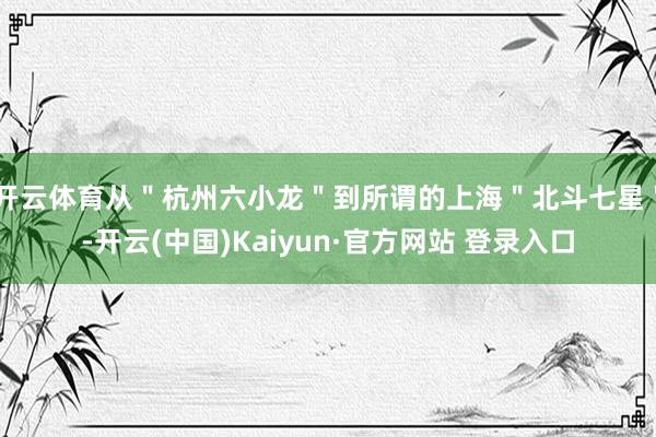 开云体育从＂杭州六小龙＂到所谓的上海＂北斗七星＂-开云(中国)Kaiyun·官方网站 登录入口
