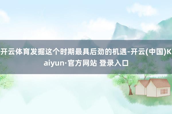 开云体育发掘这个时期最具后劲的机遇-开云(中国)Kaiyun·官方网站 登录入口